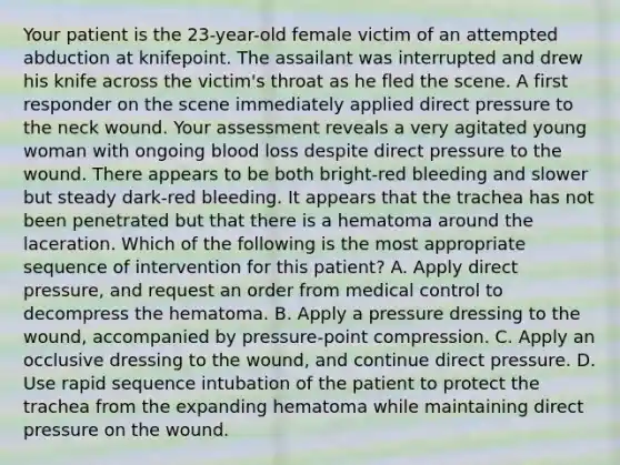 Your patient is the​ 23-year-old female victim of an attempted abduction at knifepoint. The assailant was interrupted and drew his knife across the​ victim's throat as he fled the scene. A first responder on the scene immediately applied direct pressure to the neck wound. Your assessment reveals a very agitated young woman with ongoing blood loss despite direct pressure to the wound. There appears to be both​ bright-red bleeding and slower but steady​ dark-red bleeding. It appears that the trachea has not been penetrated but that there is a hematoma around the laceration. Which of the following is the most appropriate sequence of intervention for this​ patient? A. Apply direct​ pressure, and request an order from medical control to decompress the hematoma. B. Apply a pressure dressing to the​ wound, accompanied by​ pressure-point compression. C. Apply an occlusive dressing to the​ wound, and continue direct pressure. D. Use rapid sequence intubation of the patient to protect the trachea from the expanding hematoma while maintaining direct pressure on the wound.