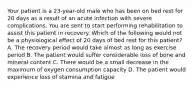 Your patient is a 23-year-old male who has been on bed rest for 20 days as a result of an acute infection with severe complications. You are sent to start performing rehabilitation to assist this patient in recovery. Which of the following would not be a physiological effect of 20 days of bed rest for this patient? A. The recovery period would take almost as long as exercise period B. The patient would suffer considerable loss of bone and mineral content C. There would be a small decrease in the maximum of oxygen consumption capacity D. The patient would experience loss of stamina and fatigue