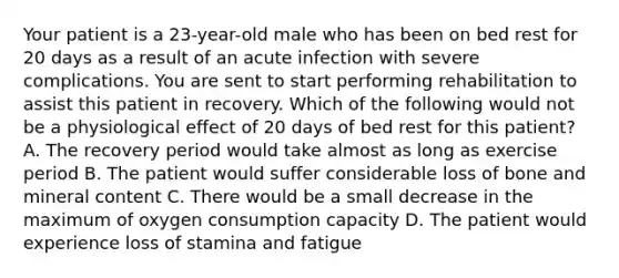 Your patient is a 23-year-old male who has been on bed rest for 20 days as a result of an acute infection with severe complications. You are sent to start performing rehabilitation to assist this patient in recovery. Which of the following would not be a physiological effect of 20 days of bed rest for this patient? A. The recovery period would take almost as long as exercise period B. The patient would suffer considerable loss of bone and mineral content C. There would be a small decrease in the maximum of oxygen consumption capacity D. The patient would experience loss of stamina and fatigue