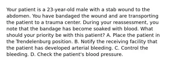 Your patient is a​ 23-year-old male with a stab wound to the abdomen. You have bandaged the wound and are transporting the patient to a trauma center. During your​ reassessment, you note that the bandage has become soaked with blood. What should your priority be with this​ patient? A. Place the patient in the Trendelenburg position. B. Notify the receiving facility that the patient has developed arterial bleeding. C. Control the bleeding. D. Check the​ patient's blood pressure.