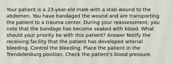 Your patient is a 23-year-old male with a stab wound to the abdomen. You have bandaged the wound and are transporting the patient to a trauma center. During your reassessment, you note that the bandage has become soaked with blood. What should your priority be with this patient? Answer Notify the receiving facility that the patient has developed arterial bleeding. Control the bleeding. Place the patient in the Trendelenburg position. Check the patient's <a href='https://www.questionai.com/knowledge/kD0HacyPBr-blood-pressure' class='anchor-knowledge'>blood pressure</a>.