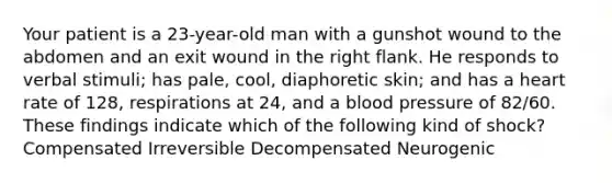 Your patient is a 23-year-old man with a gunshot wound to the abdomen and an exit wound in the right flank. He responds to verbal stimuli; has pale, cool, diaphoretic skin; and has a heart rate of 128, respirations at 24, and a blood pressure of 82/60. These findings indicate which of the following kind of shock? Compensated Irreversible Decompensated Neurogenic