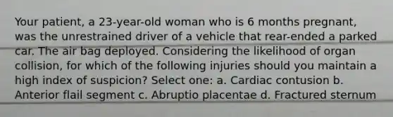 Your patient, a 23-year-old woman who is 6 months pregnant, was the unrestrained driver of a vehicle that rear-ended a parked car. The air bag deployed. Considering the likelihood of organ collision, for which of the following injuries should you maintain a high index of suspicion? Select one: a. Cardiac contusion b. Anterior flail segment c. Abruptio placentae d. Fractured sternum