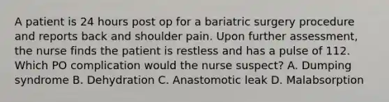 A patient is 24 hours post op for a bariatric surgery procedure and reports back and shoulder pain. Upon further assessment, the nurse finds the patient is restless and has a pulse of 112. Which PO complication would the nurse suspect? A. Dumping syndrome B. Dehydration C. Anastomotic leak D. Malabsorption