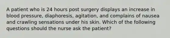 A patient who is 24 hours post surgery displays an increase in blood pressure, diaphoresis, agitation, and complains of nausea and crawling sensations under his skin. Which of the following questions should the nurse ask the patient?