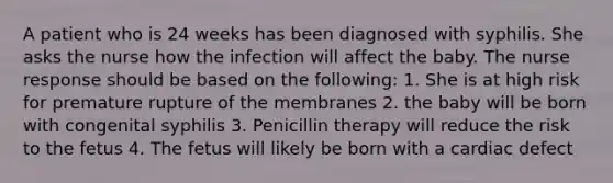 A patient who is 24 weeks has been diagnosed with syphilis. She asks the nurse how the infection will affect the baby. The nurse response should be based on the following: 1. She is at high risk for premature rupture of the membranes 2. the baby will be born with congenital syphilis 3. Penicillin therapy will reduce the risk to the fetus 4. The fetus will likely be born with a cardiac defect