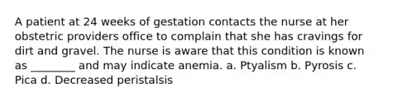 A patient at 24 weeks of gestation contacts the nurse at her obstetric providers office to complain that she has cravings for dirt and gravel. The nurse is aware that this condition is known as ________ and may indicate anemia. a. Ptyalism b. Pyrosis c. Pica d. Decreased peristalsis