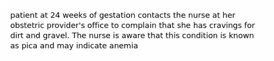 patient at 24 weeks of gestation contacts the nurse at her obstetric provider's office to complain that she has cravings for dirt and gravel. The nurse is aware that this condition is known as pica and may indicate anemia