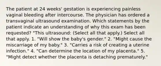 The patient at 24 weeks' gestation is experiencing painless vaginal bleeding after intercourse. The physician has ordered a transvaginal ultrasound examination. Which statements by the patient indicate an understanding of why this exam has been requested? "This ultrasound: (Select all that apply.) Select all that apply. 1. "Will show the baby's gender." 2. "Might cause the miscarriage of my baby." 3. "Carries a risk of creating a uterine infection." 4. "Can determine the location of my placenta." 5. "Might detect whether the placenta is detaching prematurely."