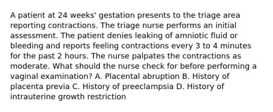 A patient at 24 weeks' gestation presents to the triage area reporting contractions. The triage nurse performs an initial assessment. The patient denies leaking of amniotic fluid or bleeding and reports feeling contractions every 3 to 4 minutes for the past 2 hours. The nurse palpates the contractions as moderate. What should the nurse check for before performing a vaginal examination? A. Placental abruption B. History of placenta previa C. History of preeclampsia D. History of intrauterine growth restriction