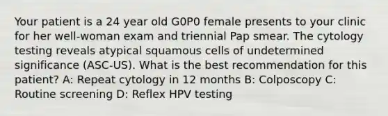 Your patient is a 24 year old G0P0 female presents to your clinic for her well-woman exam and triennial Pap smear. The cytology testing reveals atypical squamous cells of undetermined significance (ASC-US). What is the best recommendation for this patient? A: Repeat cytology in 12 months B: Colposcopy C: Routine screening D: Reflex HPV testing