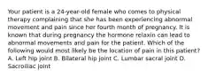 Your patient is a 24-year-old female who comes to physical therapy complaining that she has been experiencing abnormal movement and pain since her fourth month of pregnancy. It is known that during pregnancy the hormone relaxin can lead to abnormal movements and pain for the patient. Which of the following would most likely be the location of pain in this patient? A. Left hip joint B. Bilateral hip joint C. Lumbar sacral joint D. Sacroiliac joint