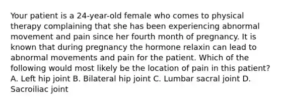 Your patient is a 24-year-old female who comes to physical therapy complaining that she has been experiencing abnormal movement and pain since her fourth month of pregnancy. It is known that during pregnancy the hormone relaxin can lead to abnormal movements and pain for the patient. Which of the following would most likely be the location of pain in this patient? A. Left hip joint B. Bilateral hip joint C. Lumbar sacral joint D. Sacroiliac joint