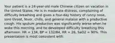 Your patient is a​ 24-year-old male Chinese citizen on vacation in the United States. He is in moderate​ distress, complaining of difficulty breathing and gives a​ four-day history of runny​ nose, sore​ throat, fever,​ chills, and general malaise with a productive cough. His sputum production was significantly worse when he woke this​ morning, and he developed difficulty breathing this afternoon. HR​ = 134, BP​ = 132/84, RR​ = 26, SaO2 = 90%. This presentation is most consistent​ with