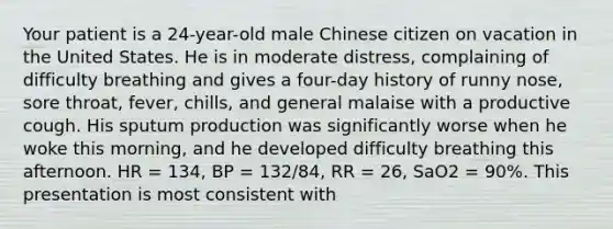 Your patient is a​ 24-year-old male Chinese citizen on vacation in the United States. He is in moderate​ distress, complaining of difficulty breathing and gives a​ four-day history of runny​ nose, sore​ throat, fever,​ chills, and general malaise with a productive cough. His sputum production was significantly worse when he woke this​ morning, and he developed difficulty breathing this afternoon. HR​ = 134, BP​ = 132/84, RR​ = 26, SaO2 = 90%. This presentation is most consistent​ with