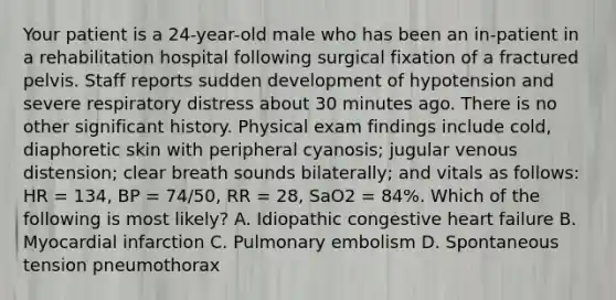 Your patient is a​ 24-year-old male who has been an​ in-patient in a rehabilitation hospital following surgical fixation of a fractured pelvis. Staff reports sudden development of hypotension and severe respiratory distress about 30 minutes ago. There is no other significant history. Physical exam findings include​ cold, diaphoretic skin with peripheral​ cyanosis; jugular venous​ distension; clear breath sounds​ bilaterally; and vitals as​ follows: HR​ = 134, BP​ = 74/50, RR​ = 28, SaO2​ = 84%. Which of the following is most​ likely? A. Idiopathic congestive heart failure B. Myocardial infarction C. Pulmonary embolism D. Spontaneous tension pneumothorax