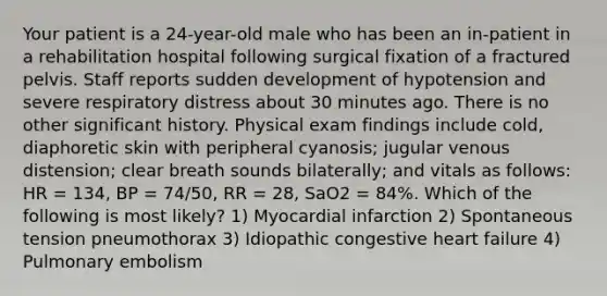 Your patient is a​ 24-year-old male who has been an​ in-patient in a rehabilitation hospital following surgical fixation of a fractured pelvis. Staff reports sudden development of hypotension and severe respiratory distress about 30 minutes ago. There is no other significant history. Physical exam findings include​ cold, diaphoretic skin with peripheral​ cyanosis; jugular venous​ distension; clear breath sounds​ bilaterally; and vitals as​ follows: HR​ = 134, BP​ = 74/50, RR​ = 28, SaO2​ = 84%. Which of the following is most​ likely? 1) Myocardial infarction 2) Spontaneous tension pneumothorax 3) Idiopathic congestive heart failure 4) Pulmonary embolism