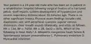 Your patient is a​ 24-year-old male who has been an​ in-patient in a rehabilitation hospital following surgical fixation of a fractured pelvis. Staff reports sudden development of hypotension and severe respiratory distress about 30 minutes ago. There is no other significant history. Physical exam findings include​ cold, diaphoretic skin with peripheral​ cyanosis; jugular venous​ distension; clear breath sounds​ bilaterally; and vitals as​ follows: HR​ = 134, BP​ = 74/50, RR​ = 28, SaO2​ = 84%. Which of the following is most​ likely? A. Idiopathic congestive heart failure B. Spontaneous tension pneumothorax C. Pulmonary embolism D. Myocardial infarction