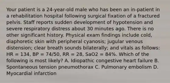 Your patient is a​ 24-year-old male who has been an​ in-patient in a rehabilitation hospital following surgical fixation of a fractured pelvis. Staff reports sudden development of hypotension and severe respiratory distress about 30 minutes ago. There is no other significant history. Physical exam findings include​ cold, diaphoretic skin with peripheral​ cyanosis; jugular venous​ distension; clear breath sounds​ bilaterally; and vitals as​ follows: HR​ = 134, BP​ = 74/50, RR​ = 28, SaO2​ = 84%. Which of the following is most​ likely? A. Idiopathic congestive heart failure B. Spontaneous tension pneumothorax C. Pulmonary embolism D. Myocardial infarction