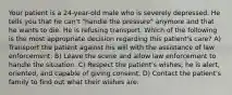 Your patient is a 24-year-old male who is severely depressed. He tells you that he can't "handle the pressure" anymore and that he wants to die. He is refusing transport. Which of the following is the most appropriate decision regarding this patient's care? A) Transport the patient against his will with the assistance of law enforcement. B) Leave the scene and allow law enforcement to handle the situation. C) Respect the patient's wishes; he is alert, oriented, and capable of giving consent. D) Contact the patient's family to find out what their wishes are.