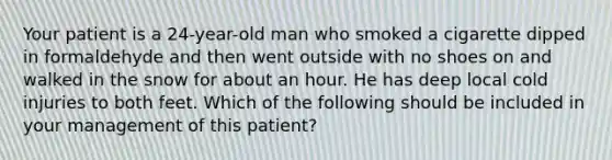 Your patient is a 24-year-old man who smoked a cigarette dipped in formaldehyde and then went outside with no shoes on and walked in the snow for about an hour. He has deep local cold injuries to both feet. Which of the following should be included in your management of this patient?