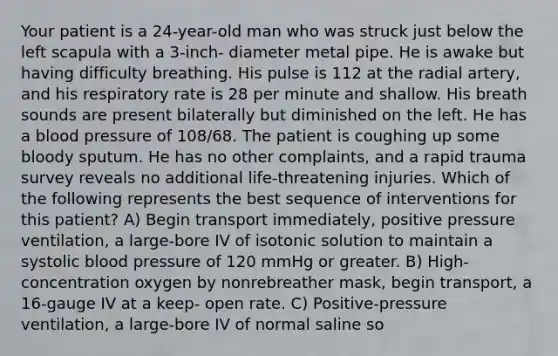 Your patient is a 24-year-old man who was struck just below the left scapula with a 3-inch- diameter metal pipe. He is awake but having difficulty breathing. His pulse is 112 at the radial artery, and his respiratory rate is 28 per minute and shallow. His breath sounds are present bilaterally but diminished on the left. He has a blood pressure of 108/68. The patient is coughing up some bloody sputum. He has no other complaints, and a rapid trauma survey reveals no additional life-threatening injuries. Which of the following represents the best sequence of interventions for this patient? A) Begin transport immediately, positive pressure ventilation, a large-bore IV of isotonic solution to maintain a systolic blood pressure of 120 mmHg or greater. B) High-concentration oxygen by nonrebreather mask, begin transport, a 16-gauge IV at a keep- open rate. C) Positive-pressure ventilation, a large-bore IV of normal saline so