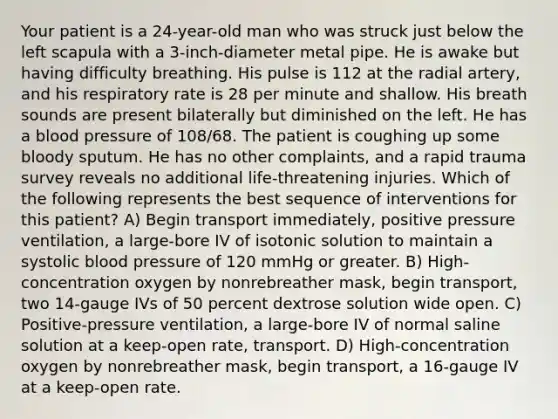 Your patient is a 24-year-old man who was struck just below the left scapula with a 3-inch-diameter metal pipe. He is awake but having difficulty breathing. His pulse is 112 at the radial artery, and his respiratory rate is 28 per minute and shallow. His breath sounds are present bilaterally but diminished on the left. He has a blood pressure of 108/68. The patient is coughing up some bloody sputum. He has no other complaints, and a rapid trauma survey reveals no additional life-threatening injuries. Which of the following represents the best sequence of interventions for this patient? A) Begin transport immediately, positive pressure ventilation, a large-bore IV of isotonic solution to maintain a systolic blood pressure of 120 mmHg or greater. B) High-concentration oxygen by nonrebreather mask, begin transport, two 14-gauge IVs of 50 percent dextrose solution wide open. C) Positive-pressure ventilation, a large-bore IV of normal saline solution at a keep-open rate, transport. D) High-concentration oxygen by nonrebreather mask, begin transport, a 16-gauge IV at a keep-open rate.