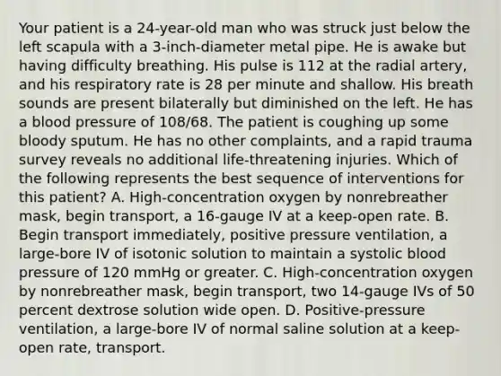 Your patient is a​ 24-year-old man who was struck just below the left scapula with a​ 3-inch-diameter metal pipe. He is awake but having difficulty breathing. His pulse is 112 at the radial​ artery, and his respiratory rate is 28 per minute and shallow. His breath sounds are present bilaterally but diminished on the left. He has a blood pressure of​ 108/68. The patient is coughing up some bloody sputum. He has no other​ complaints, and a rapid trauma survey reveals no additional​ life-threatening injuries. Which of the following represents the best sequence of interventions for this​ patient? A. ​High-concentration oxygen by nonrebreather​ mask, begin​ transport, a​ 16-gauge IV at a​ keep-open rate. B. Begin transport​ immediately, positive pressure​ ventilation, a​ large-bore IV of isotonic solution to maintain a systolic blood pressure of 120 mmHg or greater. C. ​High-concentration oxygen by nonrebreather​ mask, begin​ transport, two​ 14-gauge IVs of 50 percent dextrose solution wide open. D. ​Positive-pressure ventilation, a​ large-bore IV of normal saline solution at a​ keep-open rate, transport.