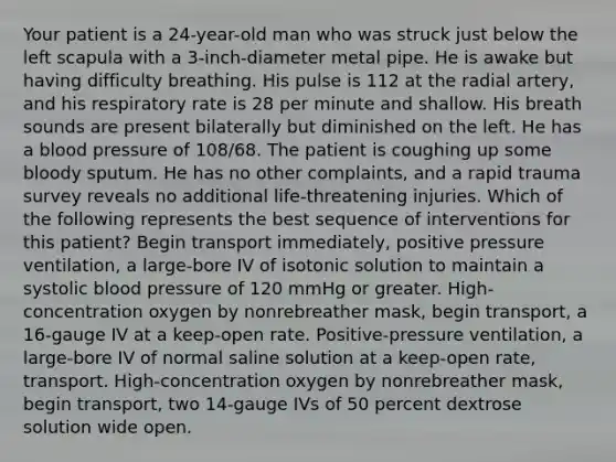 Your patient is a 24-year-old man who was struck just below the left scapula with a 3-inch-diameter metal pipe. He is awake but having difficulty breathing. His pulse is 112 at the radial artery, and his respiratory rate is 28 per minute and shallow. His breath sounds are present bilaterally but diminished on the left. He has a blood pressure of 108/68. The patient is coughing up some bloody sputum. He has no other complaints, and a rapid trauma survey reveals no additional life-threatening injuries. Which of the following represents the best sequence of interventions for this patient? Begin transport immediately, positive pressure ventilation, a large-bore IV of isotonic solution to maintain a systolic blood pressure of 120 mmHg or greater. High-concentration oxygen by nonrebreather mask, begin transport, a 16-gauge IV at a keep-open rate. Positive-pressure ventilation, a large-bore IV of normal saline solution at a keep-open rate, transport. High-concentration oxygen by nonrebreather mask, begin transport, two 14-gauge IVs of 50 percent dextrose solution wide open.