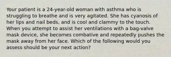 Your patient is a​ 24-year-old woman with asthma who is struggling to breathe and is very agitated. She has cyanosis of her lips and nail​ beds, and is cool and clammy to the touch. When you attempt to assist her ventilations with a​ bag-valve mask​ device, she becomes combative and repeatedly pushes the mask away from her face. Which of the following would you assess should be your next​ action?