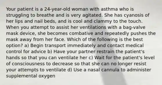 Your patient is a​ 24-year-old woman with asthma who is struggling to breathe and is very agitated. She has cyanosis of her lips and nail​ beds, and is cool and clammy to the touch. When you attempt to assist her ventilations with a​ bag-valve mask​ device, she becomes combative and repeatedly pushes the mask away from her face. Which of the following is the best​ option? a) Begin transport immediately and contact medical control for advice b) Have your partner restrain the​ patient's hands so that you can ventilate her c) Wait for the​ patient's level of consciousness to decrease so that she can no longer resist your attempts to ventilate d) Use a nasal cannula to administer supplemental oxygen