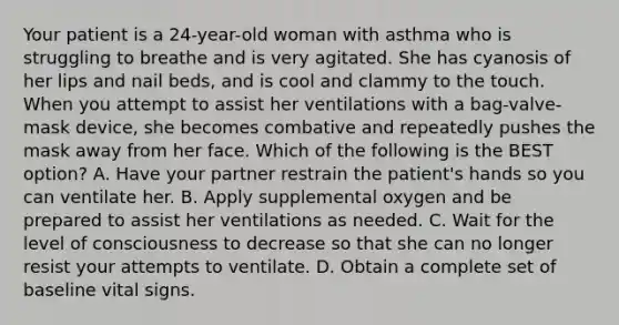 Your patient is a​ 24-year-old woman with asthma who is struggling to breathe and is very agitated. She has cyanosis of her lips and nail​ beds, and is cool and clammy to the touch. When you attempt to assist her ventilations with a​ bag-valve-mask device, she becomes combative and repeatedly pushes the mask away from her face. Which of the following is the BEST​ option? A. Have your partner restrain the​ patient's hands so you can ventilate her. B. Apply supplemental oxygen and be prepared to assist her ventilations as needed. C. Wait for the level of consciousness to decrease so that she can no longer resist your attempts to ventilate. D. Obtain a complete set of baseline vital signs.