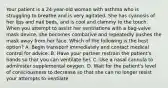 Your patient is a​ 24-year-old woman with asthma who is struggling to breathe and is very agitated. She has cyanosis of her lips and nail​ beds, and is cool and clammy to the touch. When you attempt to assist her ventilations with a​ bag-valve mask​ device, she becomes combative and repeatedly pushes the mask away from her face. Which of the following is the best​ option? A. Begin transport immediately and contact medical control for advice. B. Have your partner restrain the​ patient's hands so that you can ventilate her. C. Use a nasal cannula to administer supplemental oxygen. D. Wait for the​ patient's level of consciousness to decrease so that she can no longer resist your attempts to ventilate.