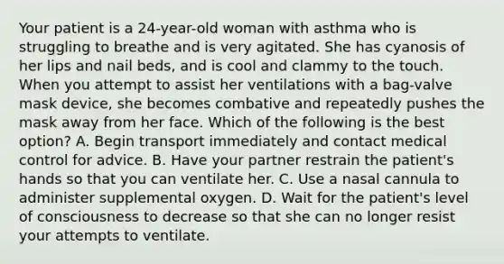 Your patient is a​ 24-year-old woman with asthma who is struggling to breathe and is very agitated. She has cyanosis of her lips and nail​ beds, and is cool and clammy to the touch. When you attempt to assist her ventilations with a​ bag-valve mask​ device, she becomes combative and repeatedly pushes the mask away from her face. Which of the following is the best​ option? A. Begin transport immediately and contact medical control for advice. B. Have your partner restrain the​ patient's hands so that you can ventilate her. C. Use a nasal cannula to administer supplemental oxygen. D. Wait for the​ patient's level of consciousness to decrease so that she can no longer resist your attempts to ventilate.