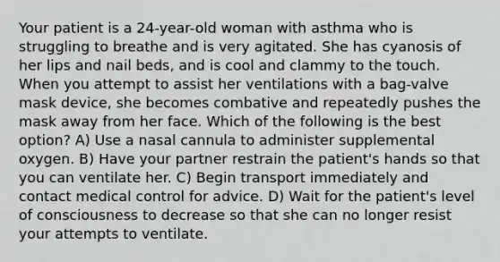 Your patient is a 24-year-old woman with asthma who is struggling to breathe and is very agitated. She has cyanosis of her lips and nail beds, and is cool and clammy to the touch. When you attempt to assist her ventilations with a bag-valve mask device, she becomes combative and repeatedly pushes the mask away from her face. Which of the following is the best option? A) Use a nasal cannula to administer supplemental oxygen. B) Have your partner restrain the patient's hands so that you can ventilate her. C) Begin transport immediately and contact medical control for advice. D) Wait for the patient's level of consciousness to decrease so that she can no longer resist your attempts to ventilate.