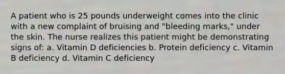 A patient who is 25 pounds underweight comes into the clinic with a new complaint of bruising and "bleeding marks," under the skin. The nurse realizes this patient might be demonstrating signs of: a. Vitamin D deficiencies b. Protein deficiency c. Vitamin B deficiency d. Vitamin C deficiency