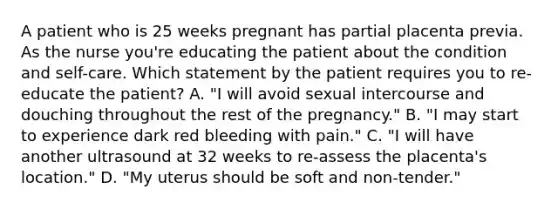 A patient who is 25 weeks pregnant has partial placenta previa. As the nurse you're educating the patient about the condition and self-care. Which statement by the patient requires you to re-educate the patient? A. "I will avoid sexual intercourse and douching throughout the rest of the pregnancy." B. "I may start to experience dark red bleeding with pain." C. "I will have another ultrasound at 32 weeks to re-assess the placenta's location." D. "My uterus should be soft and non-tender."