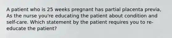 A patient who is 25 weeks pregnant has partial placenta previa, As the nurse you're educating the patient about condition and self-care. Which statement by the patient requires you to re- educate the patient?