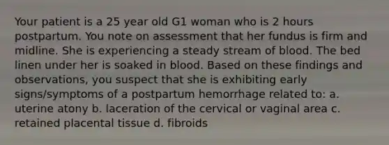 Your patient is a 25 year old G1 woman who is 2 hours postpartum. You note on assessment that her fundus is firm and midline. She is experiencing a steady stream of blood. The bed linen under her is soaked in blood. Based on these findings and observations, you suspect that she is exhibiting early signs/symptoms of a postpartum hemorrhage related to: a. uterine atony b. laceration of the cervical or vaginal area c. retained placental tissue d. fibroids