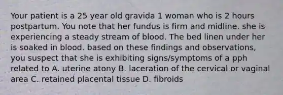 Your patient is a 25 year old gravida 1 woman who is 2 hours postpartum. You note that her fundus is firm and midline. she is experiencing a steady stream of blood. The bed linen under her is soaked in blood. based on these findings and observations, you suspect that she is exhibiting signs/symptoms of a pph related to A. uterine atony B. laceration of the cervical or vaginal area C. retained placental tissue D. fibroids