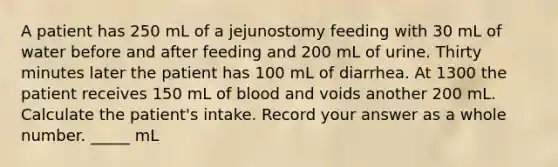 A patient has 250 mL of a jejunostomy feeding with 30 mL of water before and after feeding and 200 mL of urine. Thirty minutes later the patient has 100 mL of diarrhea. At 1300 the patient receives 150 mL of blood and voids another 200 mL. Calculate the patient's intake. Record your answer as a whole number. _____ mL