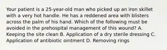 Your patient is a​ 25-year-old man who picked up an iron skillet with a very hot handle. He has a reddened area with blisters across the palm of his hand. Which of the following must be avoided in the prehospital management of this​ wound? A. Keeping the site clean B. Application of a dry sterile dressing C. Application of antibiotic ointment D. Removing rings