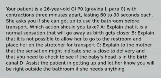 Your patient is a​ 26-year-old GI P0​ (gravida I, para​ 0) with contractions three minutes​ apart, lasting 60 to 90 seconds each. She asks you if she can get up to use the bathroom before transport. Which action should you​ take? A: Explain that it is a normal sensation that will go away as birth gets closer B: Explain that it is not possible to allow her to go to the restroom and place her on the stretcher for transport C: Explain to the mother that the sensation might indicate she is close to delivery and that you need to check to see if the​ baby's head is in the birth canal D: Assist the patient in getting up and let her know you will be right outside the bathroom if she needs anything