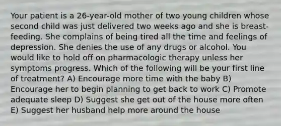 Your patient is a 26-year-old mother of two young children whose second child was just delivered two weeks ago and she is breast-feeding. She complains of being tired all the time and feelings of depression. She denies the use of any drugs or alcohol. You would like to hold off on pharmacologic therapy unless her symptoms progress. Which of the following will be your first line of treatment? A) Encourage more time with the baby B) Encourage her to begin planning to get back to work C) Promote adequate sleep D) Suggest she get out of the house more often E) Suggest her husband help more around the house