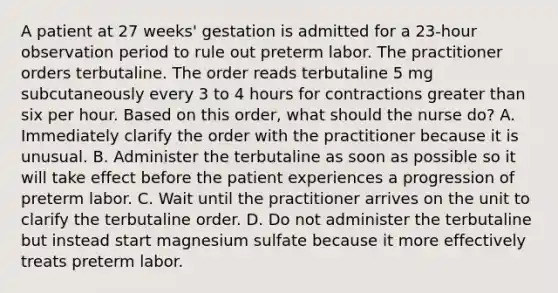 A patient at 27 weeks' gestation is admitted for a 23-hour observation period to rule out preterm labor. The practitioner orders terbutaline. The order reads terbutaline 5 mg subcutaneously every 3 to 4 hours for contractions greater than six per hour. Based on this order, what should the nurse do? A. Immediately clarify the order with the practitioner because it is unusual. B. Administer the terbutaline as soon as possible so it will take effect before the patient experiences a progression of preterm labor. C. Wait until the practitioner arrives on the unit to clarify the terbutaline order. D. Do not administer the terbutaline but instead start magnesium sulfate because it more effectively treats preterm labor.