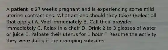 A patient is 27 weeks pregnant and is experiencing some mild uterine contractions. What actions should they take? (Select all that apply.) A. Void immediately B. Call their provider immediately C. Relax in a chair D. Drink 2 to 3 glasses of water or juice E. Palpate their uterus for 1 hour F. Resume the activity they were doing if the cramping subsides