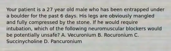 Your patient is a 27 year old male who has been entrapped under a boulder for the past 6 days. His legs are obviously mangled and fully compressed by the stone. If he would require intubation, which of the following neuromuscular blockers would be potentially unsafe? A. Vecuronium B. Rocuronium C. Succinycholine D. Pancuronium