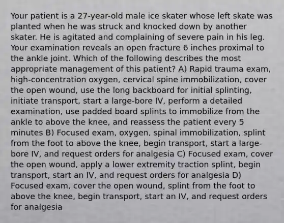 Your patient is a 27-year-old male ice skater whose left skate was planted when he was struck and knocked down by another skater. He is agitated and complaining of severe pain in his leg. Your examination reveals an open fracture 6 inches proximal to the ankle joint. Which of the following describes the most appropriate management of this patient? A) Rapid trauma exam, high-concentration oxygen, cervical spine immobilization, cover the open wound, use the long backboard for initial splinting, initiate transport, start a large-bore IV, perform a detailed examination, use padded board splints to immobilize from the ankle to above the knee, and reassess the patient every 5 minutes B) Focused exam, oxygen, spinal immobilization, splint from the foot to above the knee, begin transport, start a large-bore IV, and request orders for analgesia C) Focused exam, cover the open wound, apply a lower extremity traction splint, begin transport, start an IV, and request orders for analgesia D) Focused exam, cover the open wound, splint from the foot to above the knee, begin transport, start an IV, and request orders for analgesia