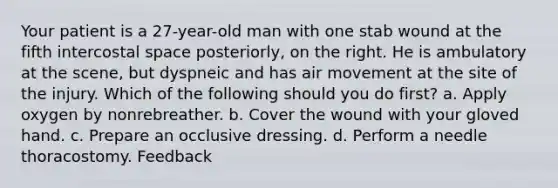 Your patient is a 27-year-old man with one stab wound at the fifth intercostal space posteriorly, on the right. He is ambulatory at the scene, but dyspneic and has air movement at the site of the injury. Which of the following should you do first? a. Apply oxygen by nonrebreather. b. Cover the wound with your gloved hand. c. Prepare an occlusive dressing. d. Perform a needle thoracostomy. Feedback