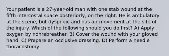 Your patient is a 27-year-old man with one stab wound at the fifth intercostal space posteriorly, on the right. He is ambulatory at the scene, but dyspneic and has air movement at the site of the injury. Which of the following should you do first? A) Apply oxygen by nonrebreather. B) Cover the wound with your gloved hand. C) Prepare an occlusive dressing. D) Perform a needle thoracostomy.